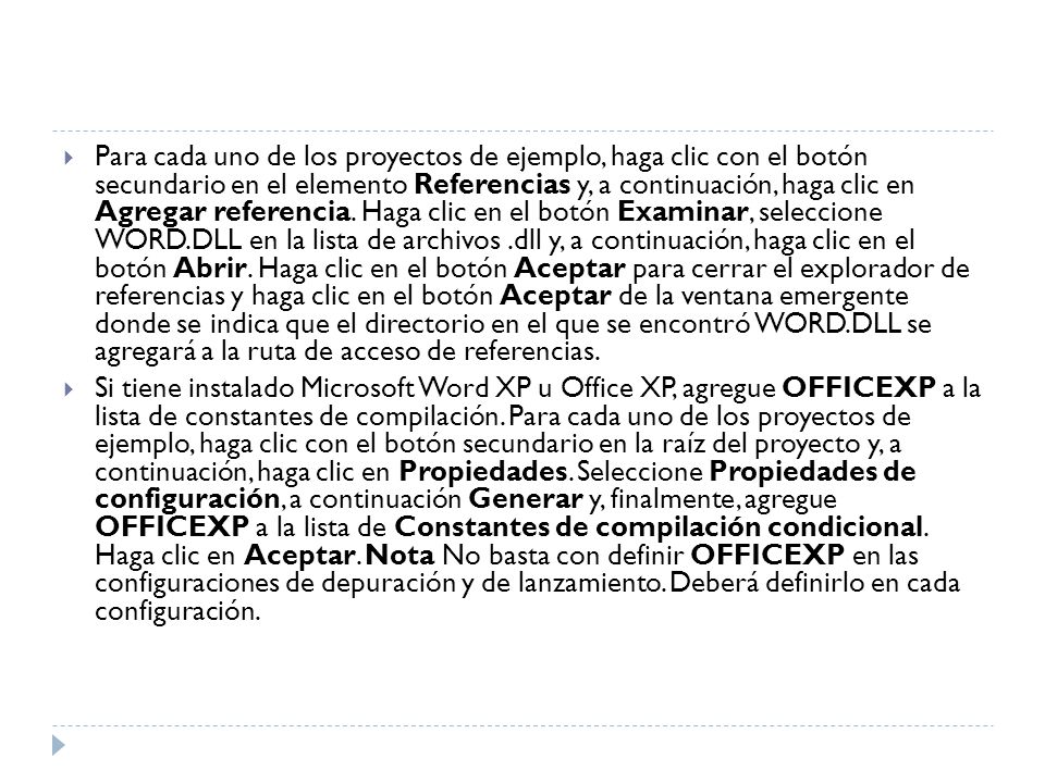 Para cada uno de los proyectos de ejemplo, haga clic con el botón secundario en el elemento Referencias y, a continuación, haga clic en Agregar referencia. Haga clic en el botón Examinar, seleccione WORD.DLL en la lista de archivos .dll y, a continuación, haga clic en el botón Abrir. Haga clic en el botón Aceptar para cerrar el explorador de referencias y haga clic en el botón Aceptar de la ventana emergente donde se indica que el directorio en el que se encontró WORD.DLL se agregará a la ruta de acceso de referencias.