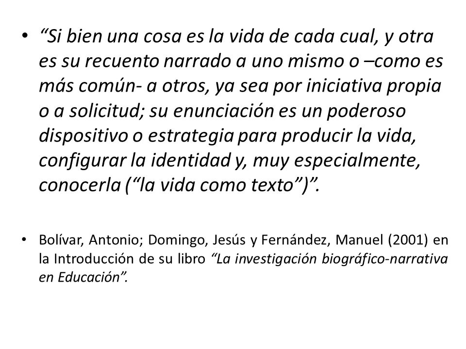 Si bien una cosa es la vida de cada cual, y otra es su recuento narrado a uno mismo o –como es más común- a otros, ya sea por iniciativa propia o a solicitud; su enunciación es un poderoso dispositivo o estrategia para producir la vida, configurar la identidad y, muy especialmente, conocerla ( la vida como texto ) .