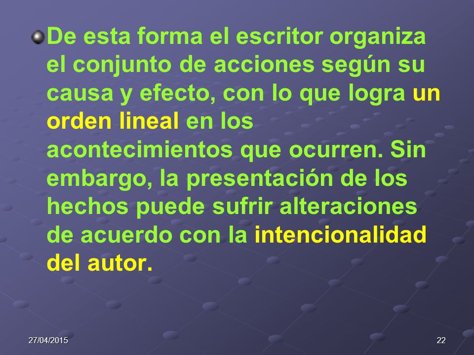De esta forma el escritor organiza el conjunto de acciones según su causa y efecto, con lo que logra un orden lineal en los acontecimientos que ocurren. Sin embargo, la presentación de los hechos puede sufrir alteraciones de acuerdo con la intencionalidad del autor.