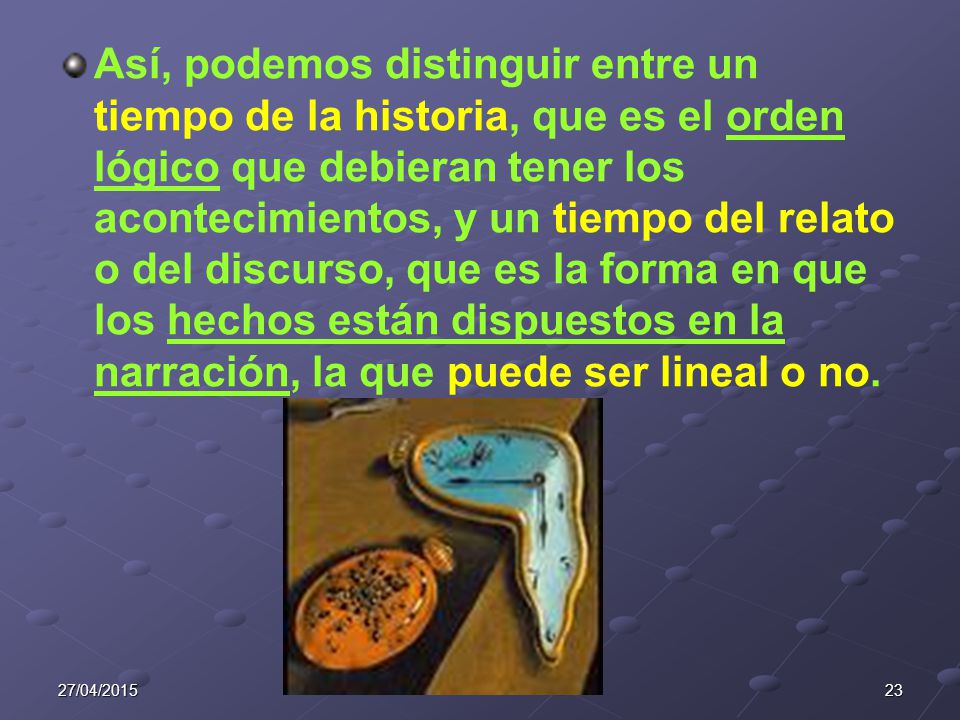 Así, podemos distinguir entre un tiempo de la historia, que es el orden lógico que debieran tener los acontecimientos, y un tiempo del relato o del discurso, que es la forma en que los hechos están dispuestos en la narración, la que puede ser lineal o no.