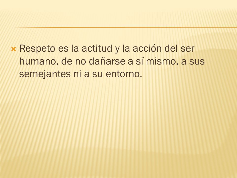 Respeto es la actitud y la acción del ser humano, de no dañarse a sí mismo, a sus semejantes ni a su entorno.