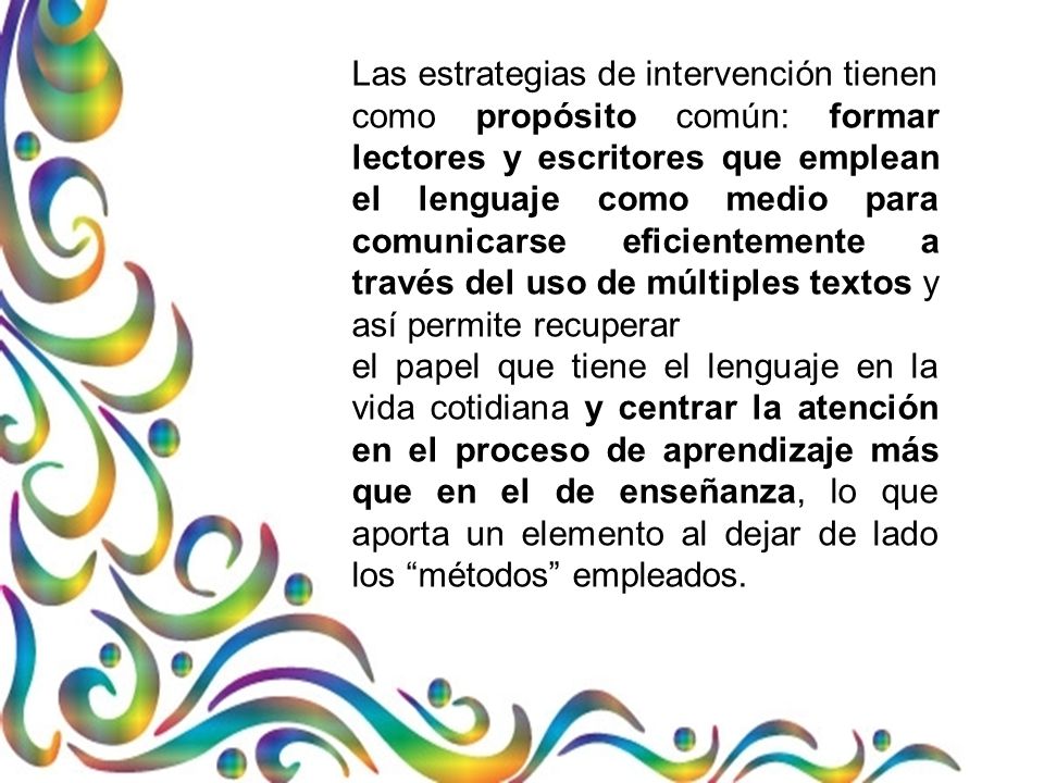 Las estrategias de intervención tienen como propósito común: formar lectores y escritores que emplean el lenguaje como medio para comunicarse eficientemente a través del uso de múltiples textos y así permite recuperar