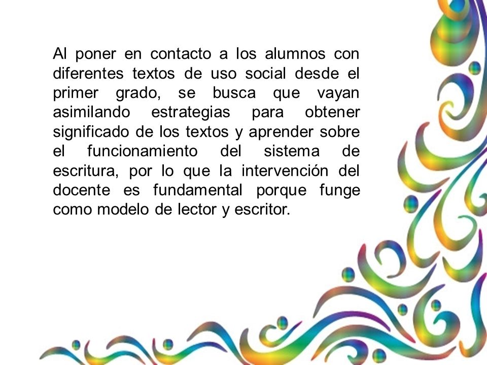 Al poner en contacto a los alumnos con diferentes textos de uso social desde el primer grado, se busca que vayan asimilando estrategias para obtener significado de los textos y aprender sobre el funcionamiento del sistema de escritura, por lo que la intervención del docente es fundamental porque funge como modelo de lector y escritor.