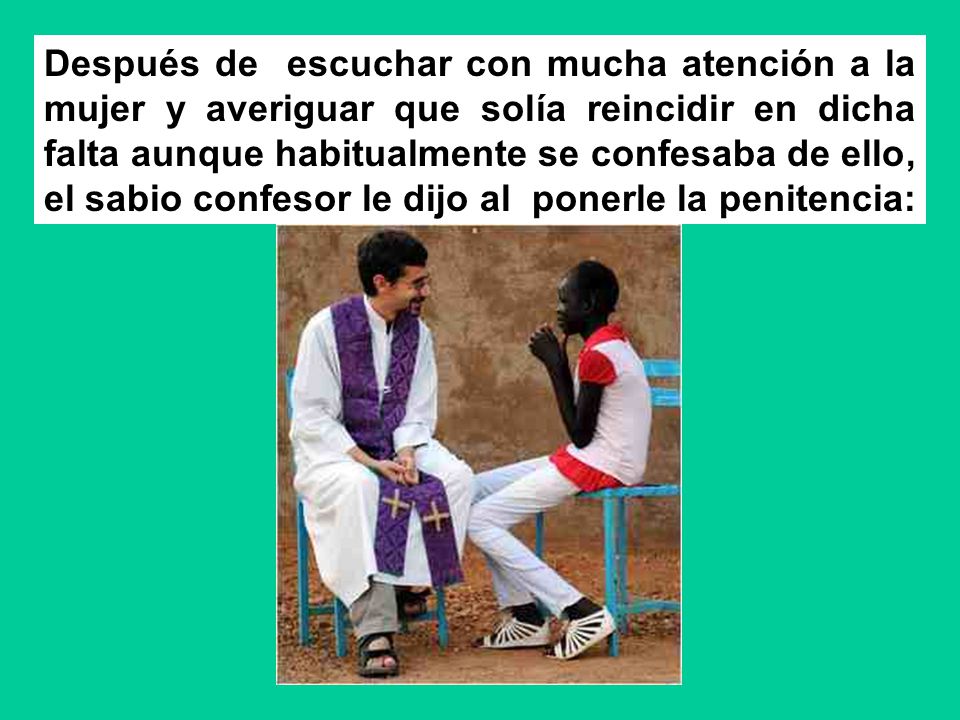 Después de escuchar con mucha atención a la mujer y averiguar que solía reincidir en dicha falta aunque habitualmente se confesaba de ello, el sabio confesor le dijo al ponerle la penitencia: