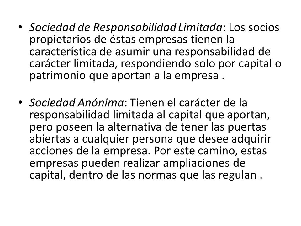 Sociedad de Responsabilidad Limitada: Los socios propietarios de éstas empresas tienen la característica de asumir una responsabilidad de carácter limitada, respondiendo solo por capital o patrimonio que aportan a la empresa .
