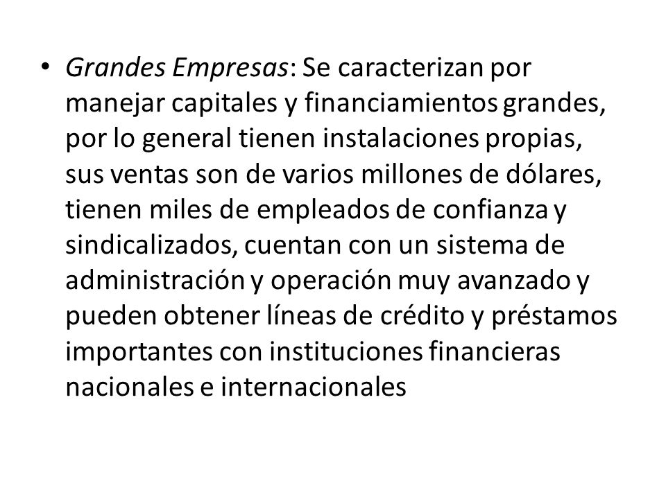 Grandes Empresas: Se caracterizan por manejar capitales y financiamientos grandes, por lo general tienen instalaciones propias, sus ventas son de varios millones de dólares, tienen miles de empleados de confianza y sindicalizados, cuentan con un sistema de administración y operación muy avanzado y pueden obtener líneas de crédito y préstamos importantes con instituciones financieras nacionales e internacionales