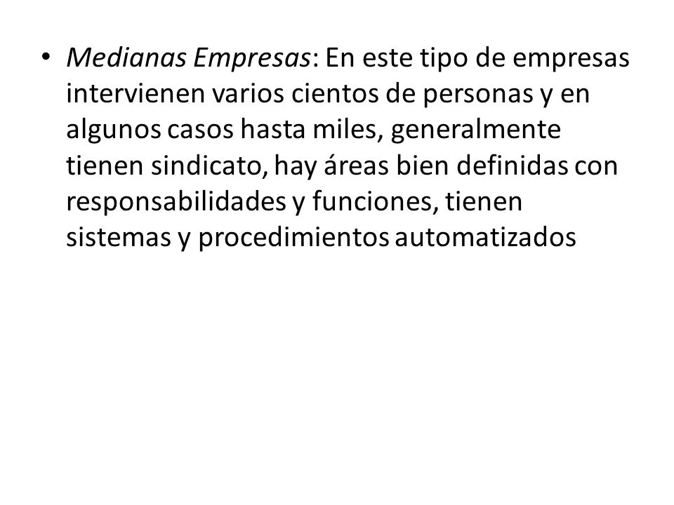 Medianas Empresas: En este tipo de empresas intervienen varios cientos de personas y en algunos casos hasta miles, generalmente tienen sindicato, hay áreas bien definidas con responsabilidades y funciones, tienen sistemas y procedimientos automatizados