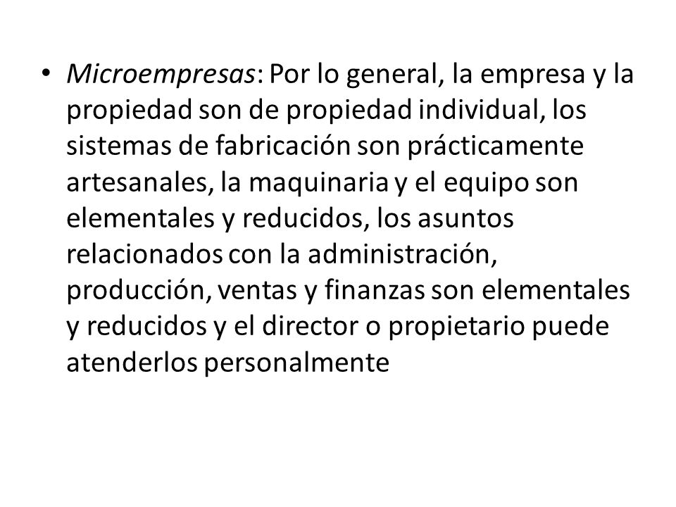 Microempresas: Por lo general, la empresa y la propiedad son de propiedad individual, los sistemas de fabricación son prácticamente artesanales, la maquinaria y el equipo son elementales y reducidos, los asuntos relacionados con la administración, producción, ventas y finanzas son elementales y reducidos y el director o propietario puede atenderlos personalmente