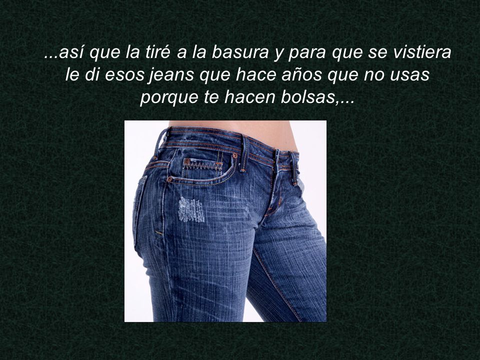 ...así que la tiré a la basura y para que se vistiera le di esos jeans que hace años que no usas porque te hacen bolsas,...