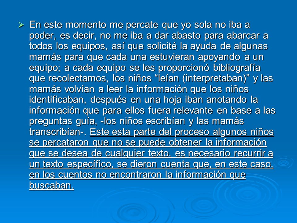 En este momento me percate que yo sola no iba a poder, es decir, no me iba a dar abasto para abarcar a todos los equipos, así que solicité la ayuda de algunas mamás para que cada una estuvieran apoyando a un equipo; a cada equipo se les proporcionó bibliografía que recolectamos, los niños leían (interpretaban) y las mamás volvían a leer la información que los niños identificaban, después en una hoja iban anotando la información que para ellos fuera relevante en base a las preguntas guía, -los niños escribían y las mamás transcribían-.