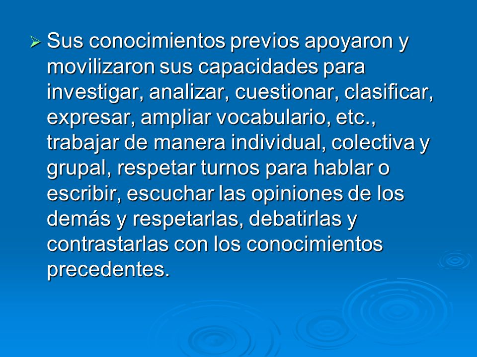 Sus conocimientos previos apoyaron y movilizaron sus capacidades para investigar, analizar, cuestionar, clasificar, expresar, ampliar vocabulario, etc., trabajar de manera individual, colectiva y grupal, respetar turnos para hablar o escribir, escuchar las opiniones de los demás y respetarlas, debatirlas y contrastarlas con los conocimientos precedentes.