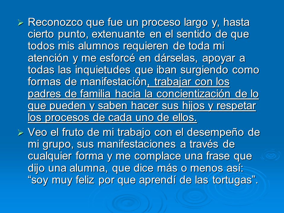 Reconozco que fue un proceso largo y, hasta cierto punto, extenuante en el sentido de que todos mis alumnos requieren de toda mi atención y me esforcé en dárselas, apoyar a todas las inquietudes que iban surgiendo como formas de manifestación, trabajar con los padres de familia hacia la concientización de lo que pueden y saben hacer sus hijos y respetar los procesos de cada uno de ellos.