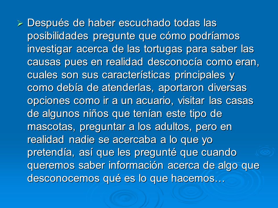 Después de haber escuchado todas las posibilidades pregunte que cómo podríamos investigar acerca de las tortugas para saber las causas pues en realidad desconocía como eran, cuales son sus características principales y como debía de atenderlas, aportaron diversas opciones como ir a un acuario, visitar las casas de algunos niños que tenían este tipo de mascotas, preguntar a los adultos, pero en realidad nadie se acercaba a lo que yo pretendía, así que les pregunté que cuando queremos saber información acerca de algo que desconocemos qué es lo que hacemos…