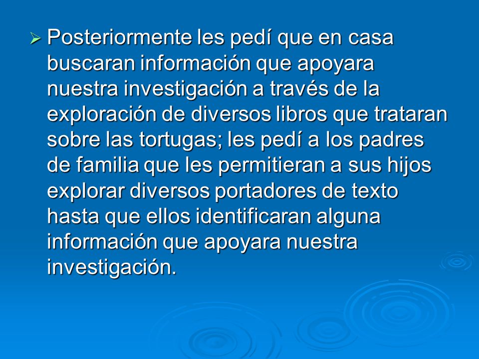 Posteriormente les pedí que en casa buscaran información que apoyara nuestra investigación a través de la exploración de diversos libros que trataran sobre las tortugas; les pedí a los padres de familia que les permitieran a sus hijos explorar diversos portadores de texto hasta que ellos identificaran alguna información que apoyara nuestra investigación.