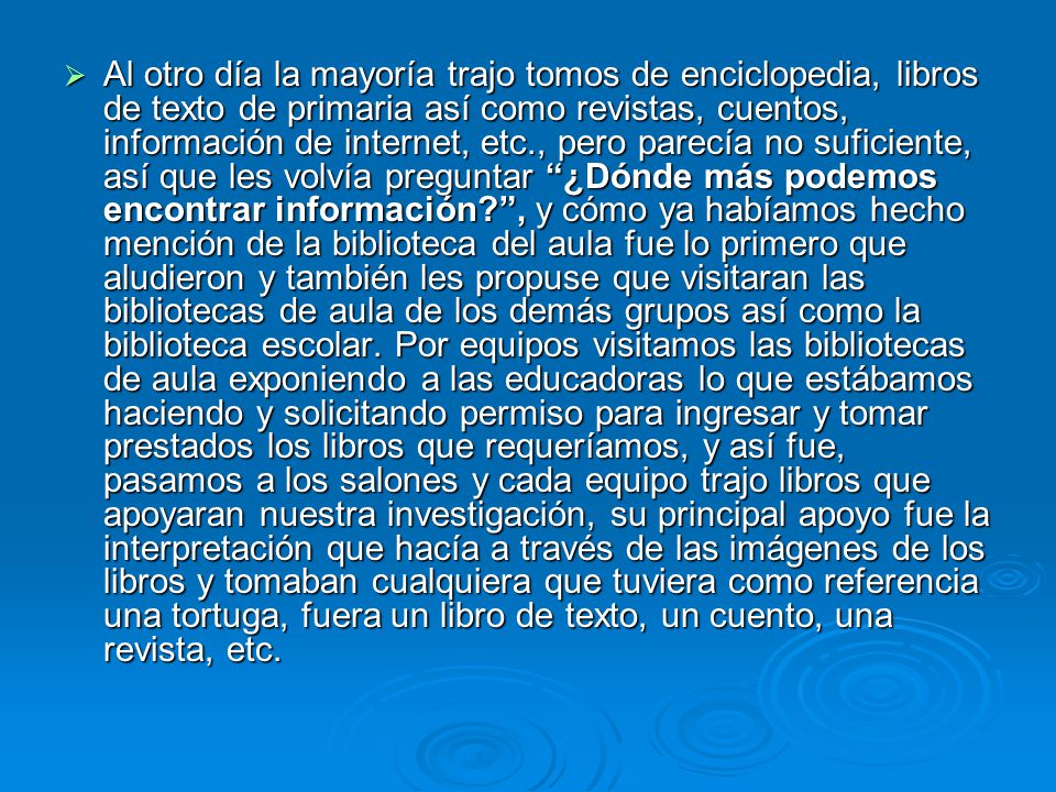 Al otro día la mayoría trajo tomos de enciclopedia, libros de texto de primaria así como revistas, cuentos, información de internet, etc., pero parecía no suficiente, así que les volvía preguntar ¿Dónde más podemos encontrar información , y cómo ya habíamos hecho mención de la biblioteca del aula fue lo primero que aludieron y también les propuse que visitaran las bibliotecas de aula de los demás grupos así como la biblioteca escolar.