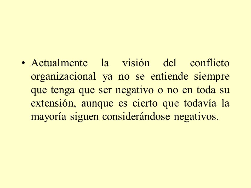 Actualmente la visión del conflicto organizacional ya no se entiende siempre que tenga que ser negativo o no en toda su extensión, aunque es cierto que todavía la mayoría siguen considerándose negativos.