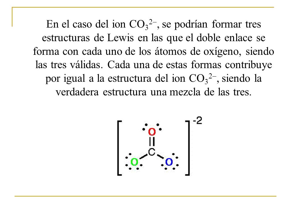En el caso del ion CO32–, se podrían formar tres estructuras de Lewis en las que el doble enlace se forma con cada uno de los átomos de oxígeno, siendo las tres válidas.