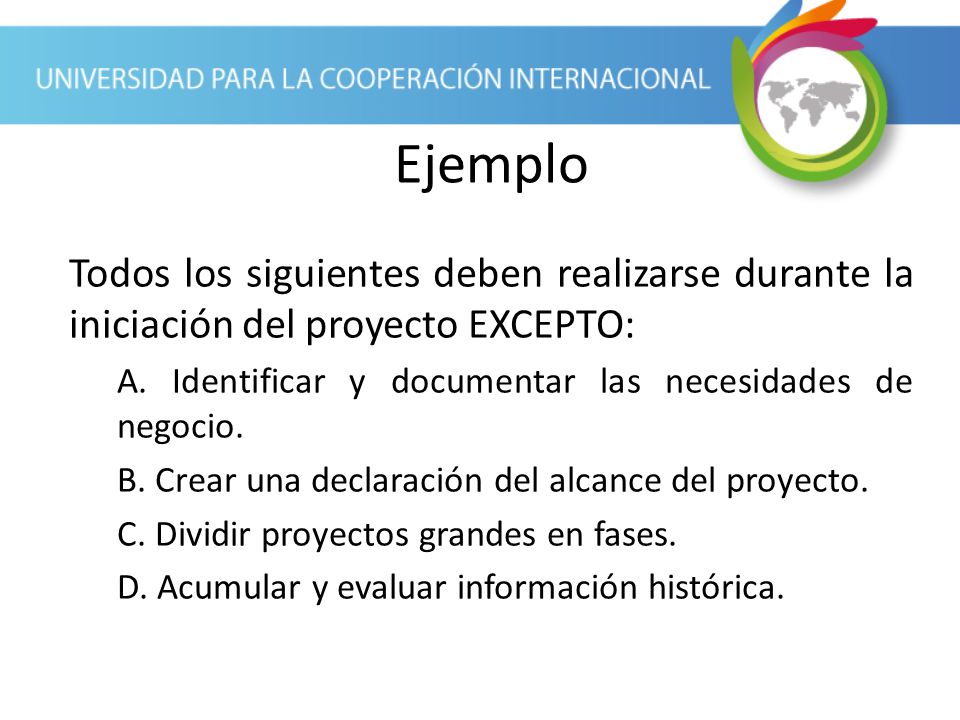 Ejemplo Todos los siguientes deben realizarse durante la iniciación del proyecto EXCEPTO: A. Identificar y documentar las necesidades de negocio.