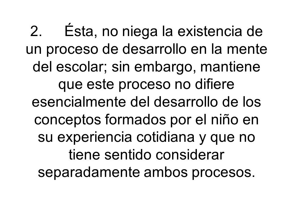 2. Ésta, no niega la existencia de un proceso de desarrollo en la mente del escolar; sin embargo, mantiene que este proceso no difiere esencialmente del desarrollo de los conceptos formados por el niño en su experiencia cotidiana y que no tiene sentido considerar separadamente ambos procesos.