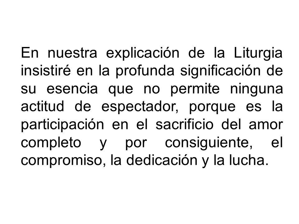 En nuestra explicación de la Liturgia insistiré en la profunda significación de su esencia que no permite ninguna actitud de espectador, porque es la participación en el sacrificio del amor completo y por consiguiente, el compromiso, la dedicación y la lucha.