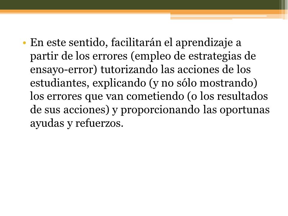 En este sentido, facilitarán el aprendizaje a partir de los errores (empleo de estrategias de ensayo-error) tutorizando las acciones de los estudiantes, explicando (y no sólo mostrando) los errores que van cometiendo (o los resultados de sus acciones) y proporcionando las oportunas ayudas y refuerzos.