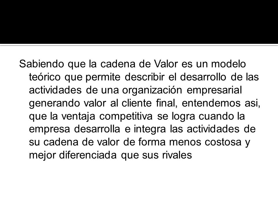 Sabiendo que la cadena de Valor es un modelo teórico que permite describir el desarrollo de las actividades de una organización empresarial generando valor al cliente final, entendemos asi, que la ventaja competitiva se logra cuando la empresa desarrolla e integra las actividades de su cadena de valor de forma menos costosa y mejor diferenciada que sus rivales