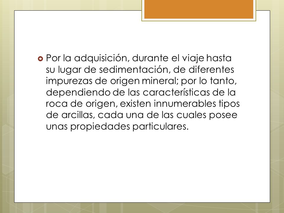 Por la adquisición, durante el viaje hasta su lugar de sedimentación, de diferentes impurezas de origen mineral; por lo tanto, dependiendo de las características de la roca de origen, existen innumerables tipos de arcillas, cada una de las cuales posee unas propiedades particulares.