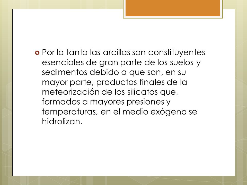 Por lo tanto las arcillas son constituyentes esenciales de gran parte de los suelos y sedimentos debido a que son, en su mayor parte, productos finales de la meteorización de los silicatos que, formados a mayores presiones y temperaturas, en el medio exógeno se hidrolizan.