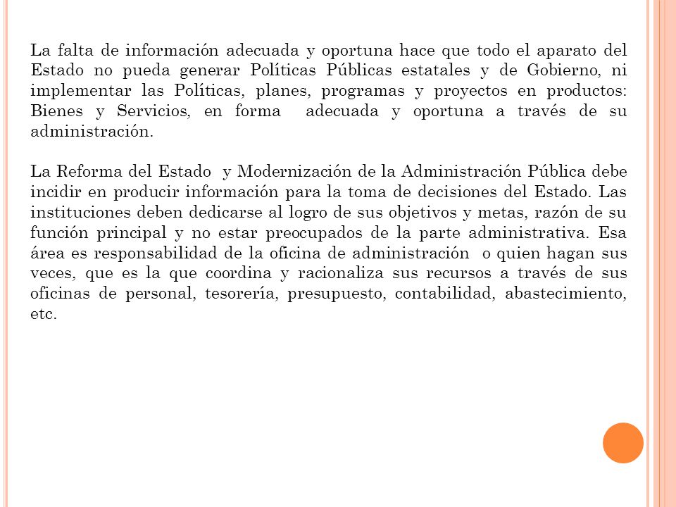 La falta de información adecuada y oportuna hace que todo el aparato del Estado no pueda generar Políticas Públicas estatales y de Gobierno, ni implementar las Políticas, planes, programas y proyectos en productos: Bienes y Servicios, en forma adecuada y oportuna a través de su administración.