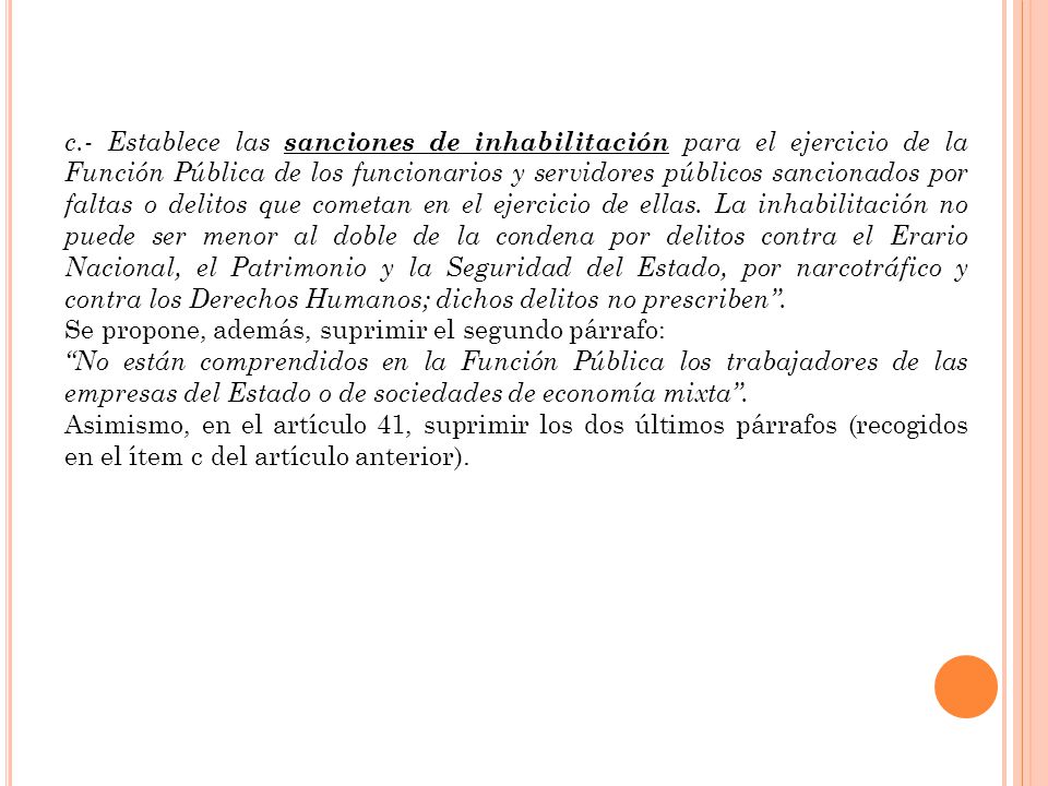 c.- Establece las sanciones de inhabilitación para el ejercicio de la Función Pública de los funcionarios y servidores públicos sancionados por faltas o delitos que cometan en el ejercicio de ellas. La inhabilitación no puede ser menor al doble de la condena por delitos contra el Erario Nacional, el Patrimonio y la Seguridad del Estado, por narcotráfico y contra los Derechos Humanos; dichos delitos no prescriben .