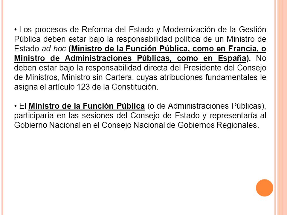 Los procesos de Reforma del Estado y Modernización de la Gestión Pública deben estar bajo la responsabilidad política de un Ministro de Estado ad hoc (Ministro de la Función Pública, como en Francia, o Ministro de Administraciones Públicas, como en España). No deben estar bajo la responsabilidad directa del Presidente del Consejo de Ministros, Ministro sin Cartera, cuyas atribuciones fundamentales le asigna el artículo 123 de la Constitución.
