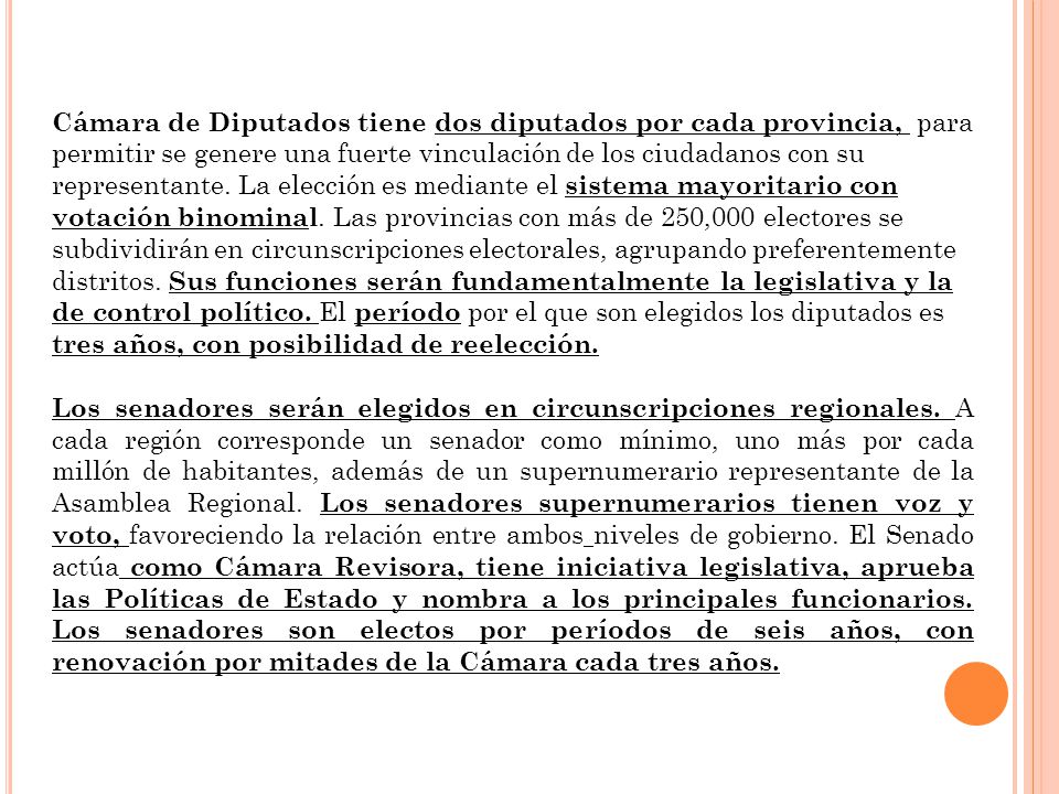 Cámara de Diputados tiene dos diputados por cada provincia, para permitir se genere una fuerte vinculación de los ciudadanos con su representante. La elección es mediante el sistema mayoritario con votación binominal. Las provincias con más de 250,000 electores se subdividirán en circunscripciones electorales, agrupando preferentemente distritos. Sus funciones serán fundamentalmente la legislativa y la de control político. El período por el que son elegidos los diputados es tres años, con posibilidad de reelección.