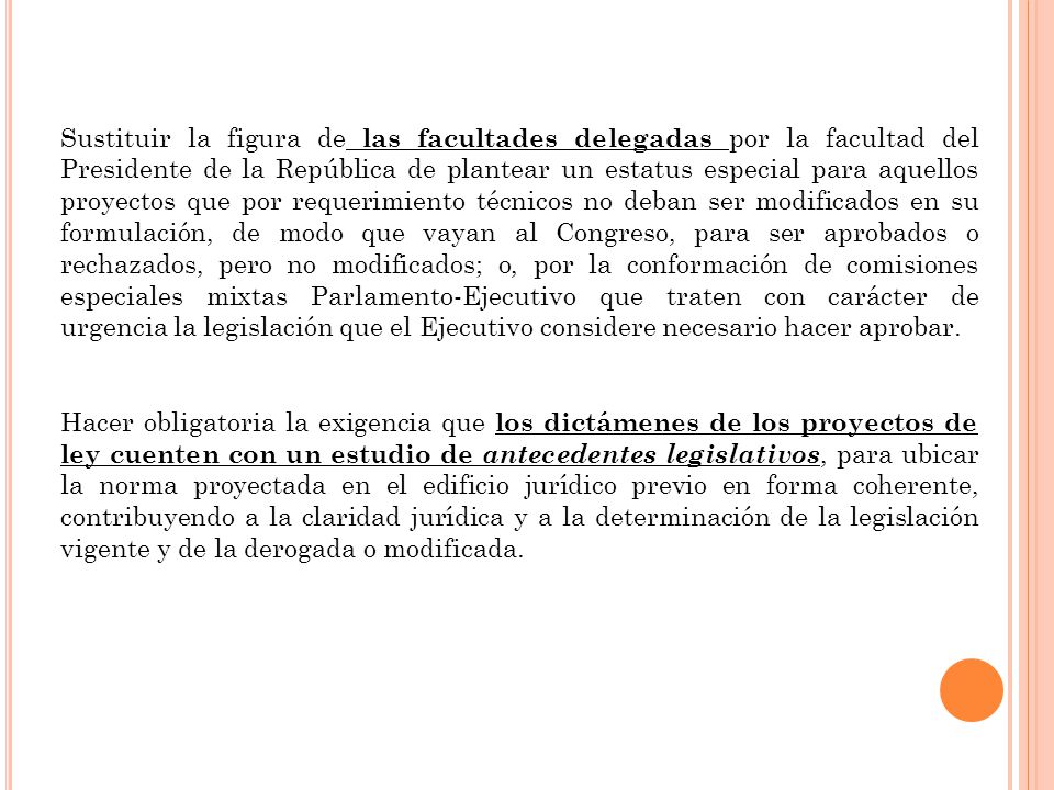 Sustituir la figura de las facultades delegadas por la facultad del Presidente de la República de plantear un estatus especial para aquellos proyectos que por requerimiento técnicos no deban ser modificados en su formulación, de modo que vayan al Congreso, para ser aprobados o rechazados, pero no modificados; o, por la conformación de comisiones especiales mixtas Parlamento-Ejecutivo que traten con carácter de urgencia la legislación que el Ejecutivo considere necesario hacer aprobar.