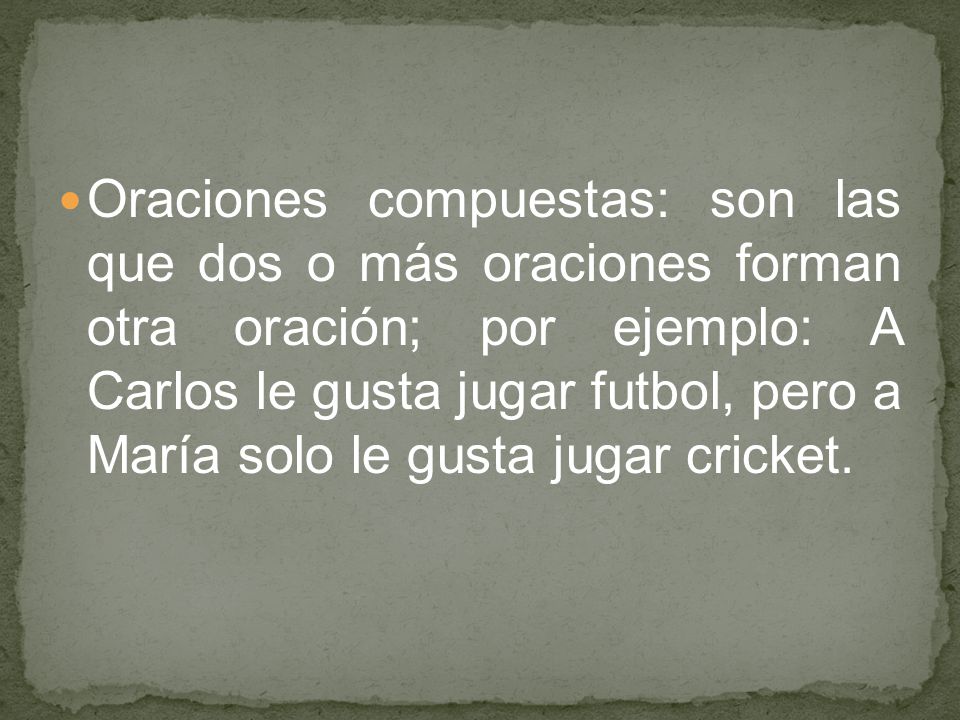 Oraciones compuestas: son las que dos o más oraciones forman otra oración; por ejemplo: A Carlos le gusta jugar futbol, pero a María solo le gusta jugar cricket.