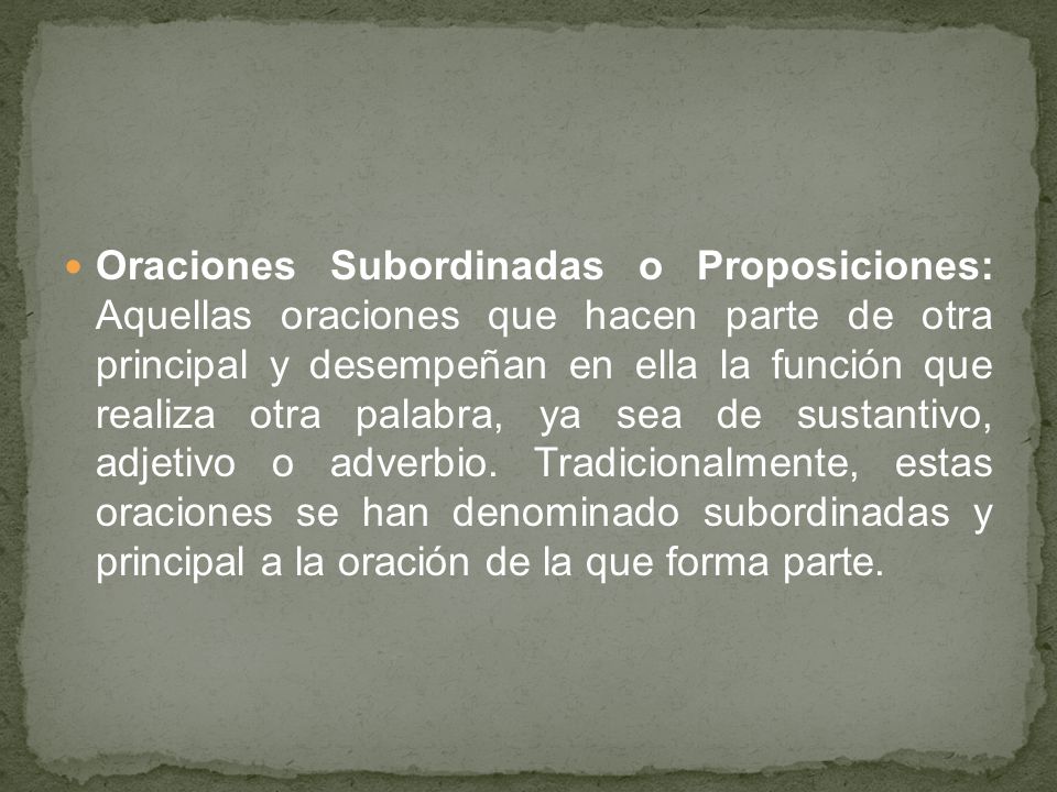 Oraciones Subordinadas o Proposiciones: Aquellas oraciones que hacen parte de otra principal y desempeñan en ella la función que realiza otra palabra, ya sea de sustantivo, adjetivo o adverbio.