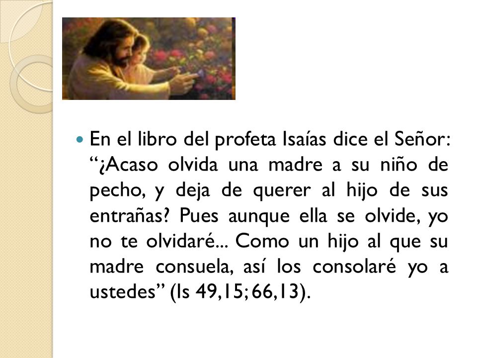 En el libro del profeta Isaías dice el Señor: ¿Acaso olvida una madre a su niño de pecho, y deja de querer al hijo de sus entrañas.