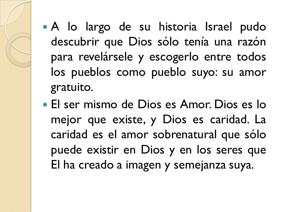 A lo largo de su historia Israel pudo descubrir que Dios sólo tenía una razón para revelársele y escogerlo entre todos los pueblos como pueblo suyo: su amor gratuito.