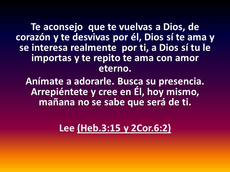 Te aconsejo que te vuelvas a Dios, de corazón y te desvivas por él, Dios sí te ama y se interesa realmente por ti, a Dios sí tu le importas y te repito te ama con amor eterno.