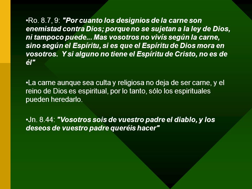 Ro. 8.7, 9: Por cuanto los designios de la carne son enemistad contra Dios; porque no se sujetan a la ley de Dios, ni tampoco puede... Mas vosotros no vivís según la carne, sino según el Espíritu, si es que el Espíritu de Dios mora en vosotros. Y si alguno no tiene el Espíritu de Cristo, no es de él