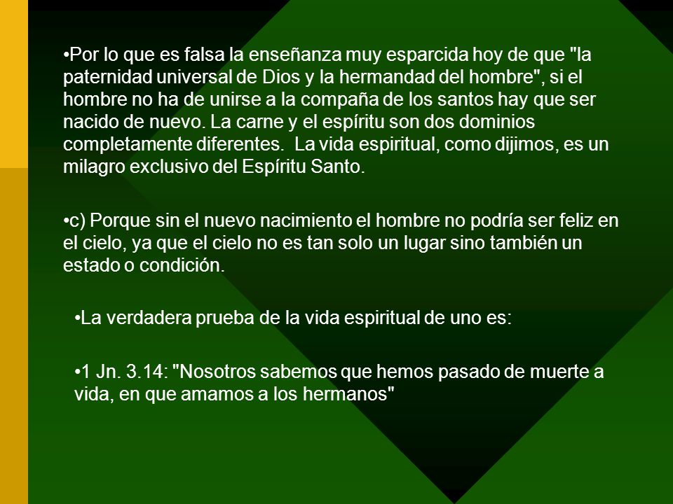 Por lo que es falsa la enseñanza muy esparcida hoy de que la paternidad universal de Dios y la hermandad del hombre , si el hombre no ha de unirse a la compaña de los santos hay que ser nacido de nuevo. La carne y el espíritu son dos dominios completamente diferentes. La vida espiritual, como dijimos, es un milagro exclusivo del Espíritu Santo.