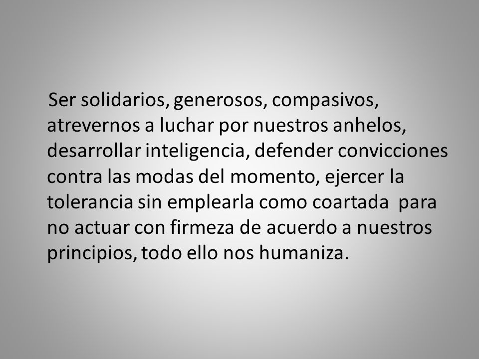 Ser solidarios, generosos, compasivos, atrevernos a luchar por nuestros anhelos, desarrollar inteligencia, defender convicciones contra las modas del momento, ejercer la tolerancia sin emplearla como coartada para no actuar con firmeza de acuerdo a nuestros principios, todo ello nos humaniza.