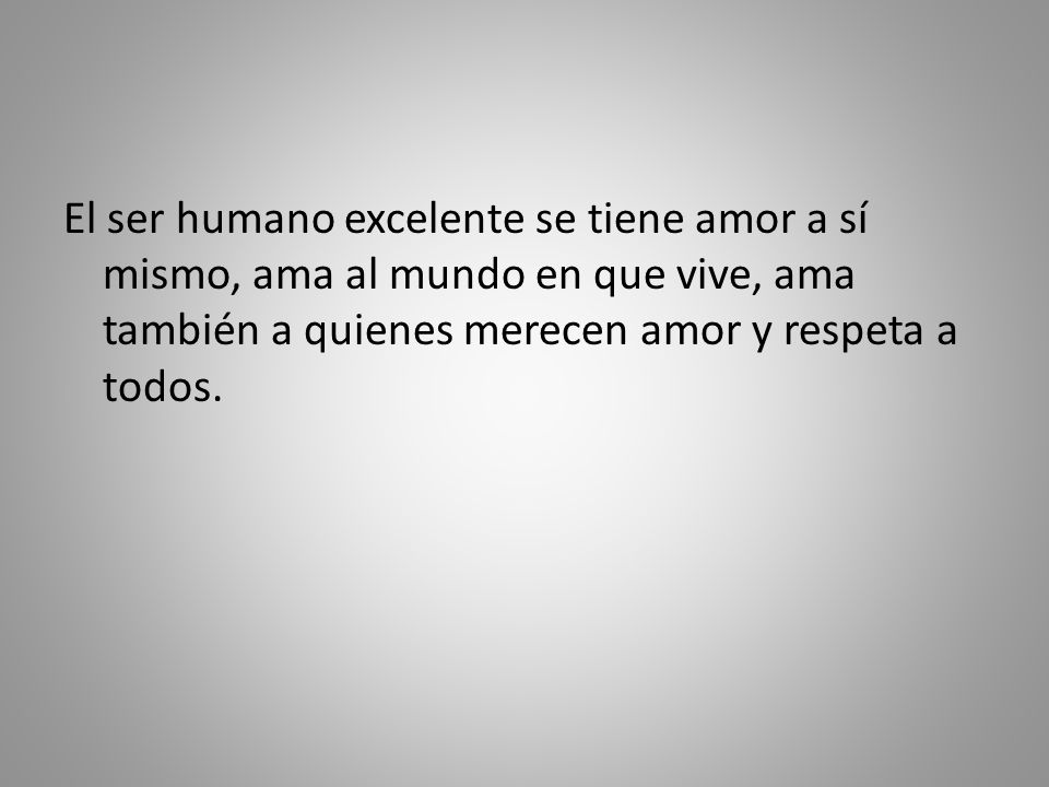 El ser humano excelente se tiene amor a sí mismo, ama al mundo en que vive, ama también a quienes merecen amor y respeta a todos.
