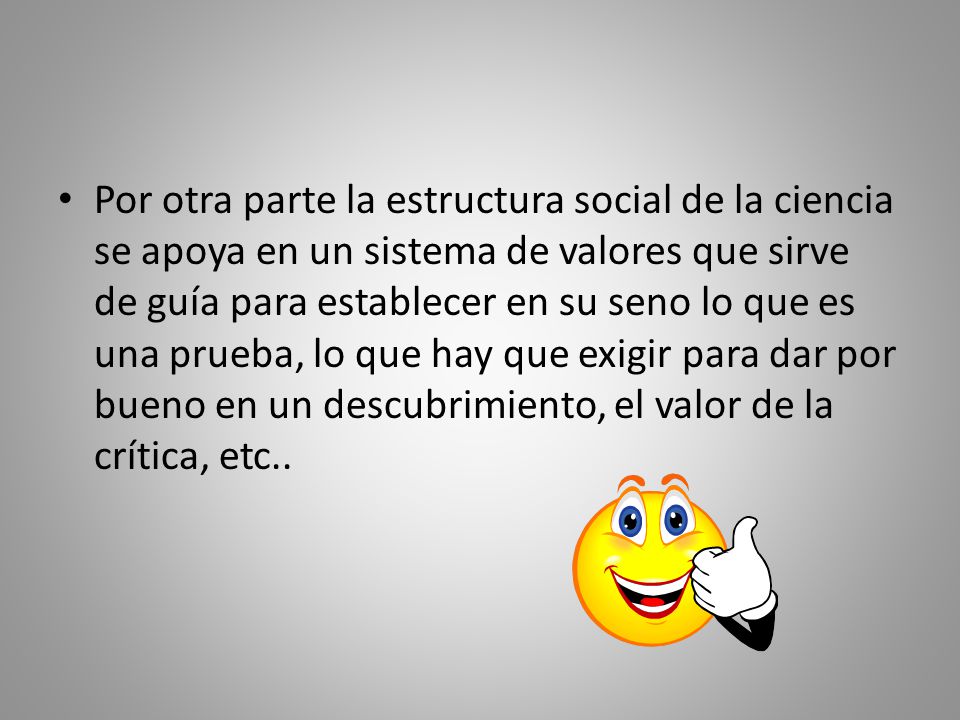 Por otra parte la estructura social de la ciencia se apoya en un sistema de valores que sirve de guía para establecer en su seno lo que es una prueba, lo que hay que exigir para dar por bueno en un descubrimiento, el valor de la crítica, etc..