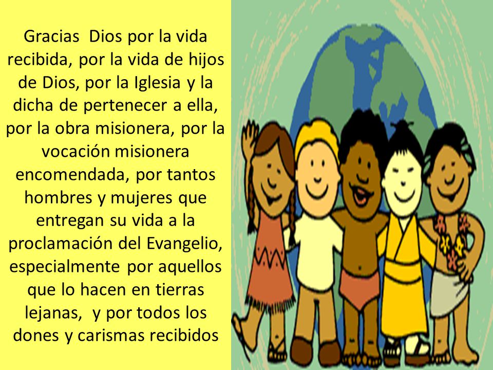 Gracias Dios por la vida recibida, por la vida de hijos de Dios, por la Iglesia y la dicha de pertenecer a ella, por la obra misionera, por la vocación misionera encomendada, por tantos hombres y mujeres que entregan su vida a la proclamación del Evangelio, especialmente por aquellos que lo hacen en tierras lejanas, y por todos los dones y carismas recibidos