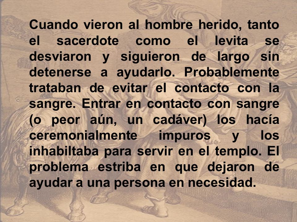 Cuando vieron al hombre herido, tanto el sacerdote como el levita se desviaron y siguieron de largo sin detenerse a ayudarlo.