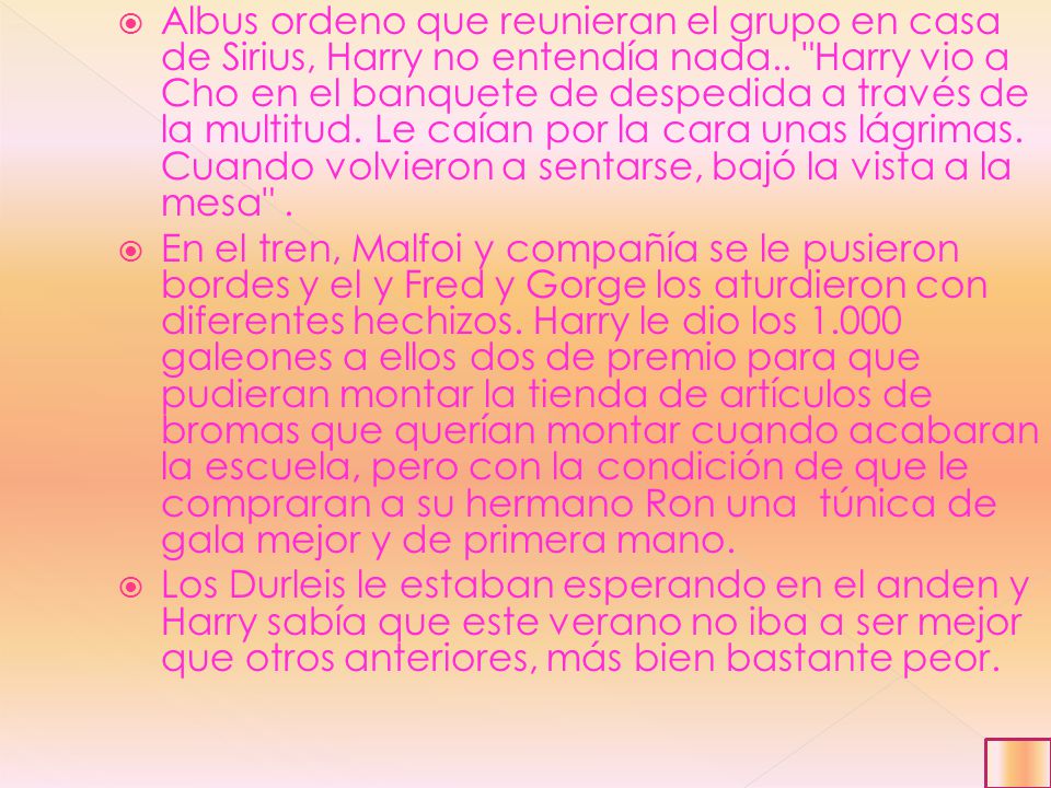 Albus ordeno que reunieran el grupo en casa de Sirius, Harry no entendía nada.. Harry vio a Cho en el banquete de despedida a través de la multitud. Le caían por la cara unas lágrimas. Cuando volvieron a sentarse, bajó la vista a la mesa .