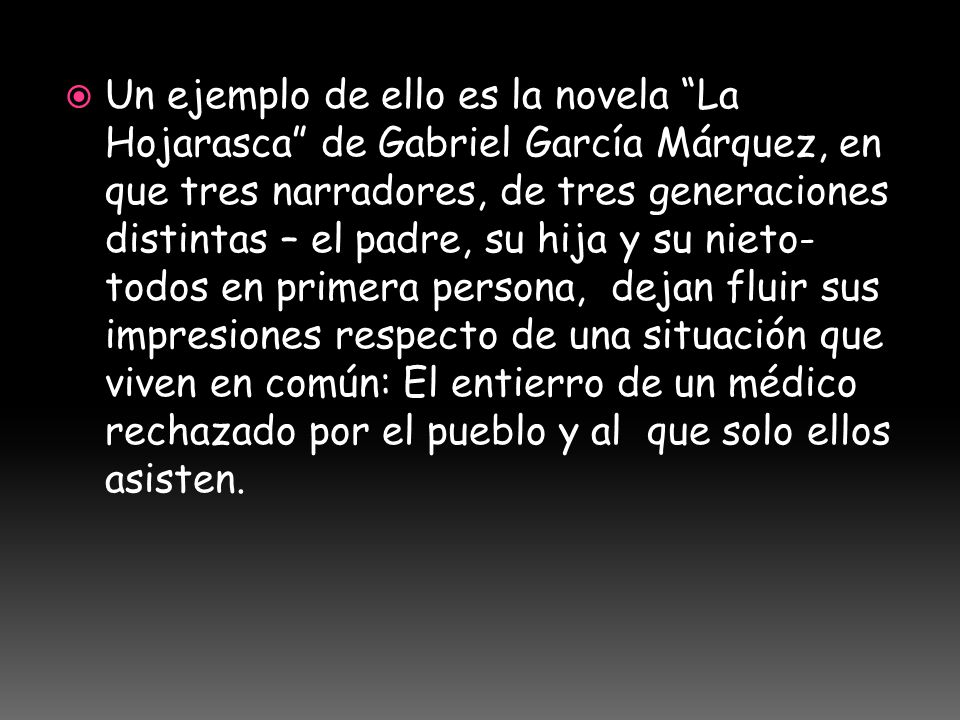 Un ejemplo de ello es la novela La Hojarasca de Gabriel García Márquez, en que tres narradores, de tres generaciones distintas – el padre, su hija y su nieto- todos en primera persona, dejan fluir sus impresiones respecto de una situación que viven en común: El entierro de un médico rechazado por el pueblo y al que solo ellos asisten.