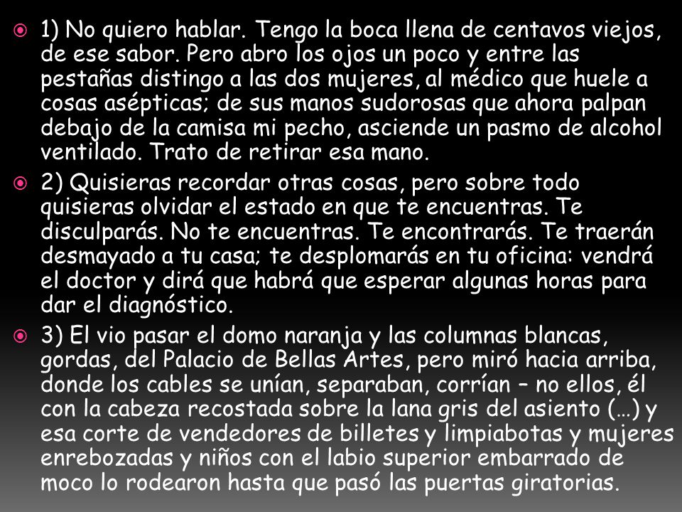 1) No quiero hablar. Tengo la boca llena de centavos viejos, de ese sabor. Pero abro los ojos un poco y entre las pestañas distingo a las dos mujeres, al médico que huele a cosas asépticas; de sus manos sudorosas que ahora palpan debajo de la camisa mi pecho, asciende un pasmo de alcohol ventilado. Trato de retirar esa mano.