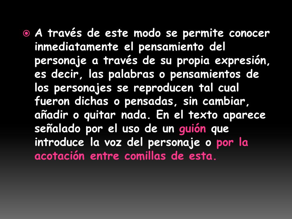 A través de este modo se permite conocer inmediatamente el pensamiento del personaje a través de su propia expresión, es decir, las palabras o pensamientos de los personajes se reproducen tal cual fueron dichas o pensadas, sin cambiar, añadir o quitar nada. En el texto aparece señalado por el uso de un guión que introduce la voz del personaje o por la acotación entre comillas de esta.