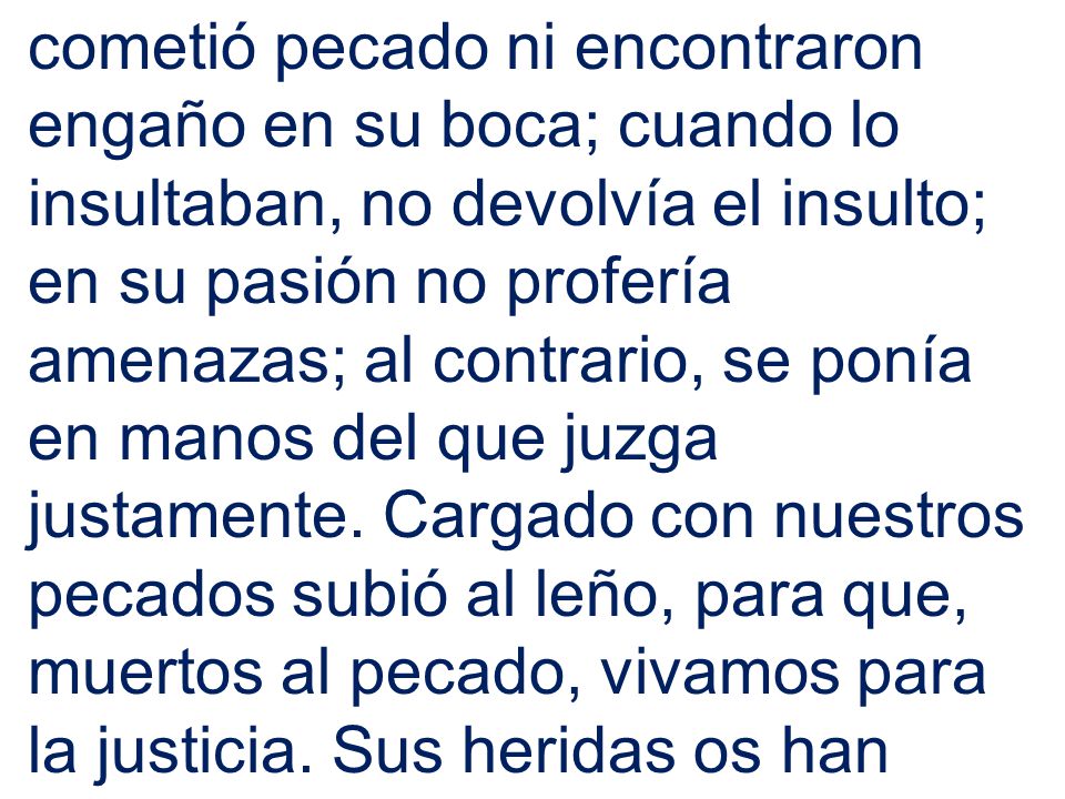 cometió pecado ni encontraron engaño en su boca; cuando lo insultaban, no devolvía el insulto; en su pasión no profería amenazas; al contrario, se ponía en manos del que juzga justamente.